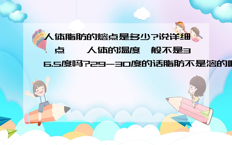 人体脂肪的熔点是多少?说详细一点……人体的温度一般不是36.5度吗?29-30度的话脂肪不是溶的啊~可一些书上又说人体脂肪是以固体形式存在……这到底是怎么回事啊?