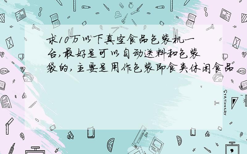 求10万以下真空食品包装机一台,最好是可以自动送料和包装袋的,主要是用作包装即食类休闲食品