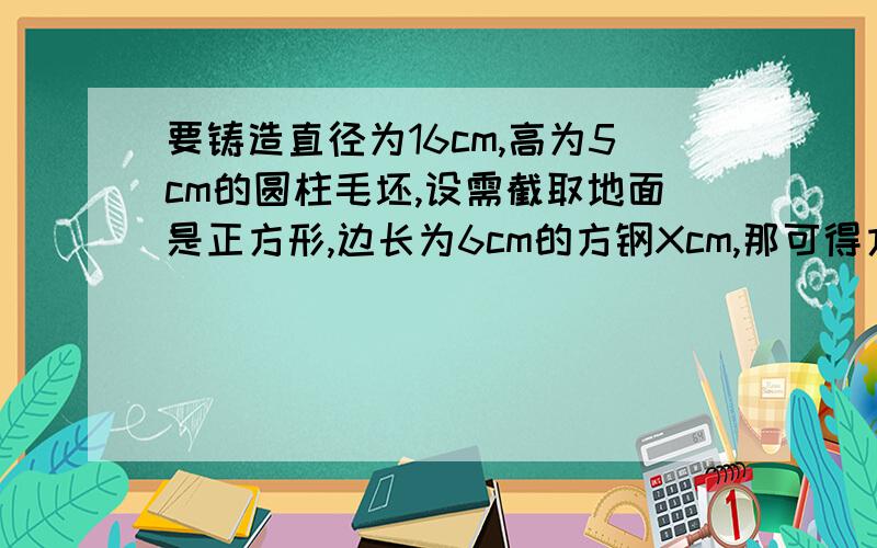 要铸造直径为16cm,高为5cm的圆柱毛坯,设需截取地面是正方形,边长为6cm的方钢Xcm,那可得方程为