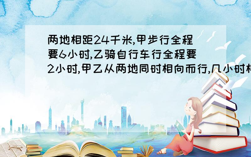 两地相距24千米,甲步行全程要6小时,乙骑自行车行全程要2小时,甲乙从两地同时相向而行,几小时相遇?今天上午一定要给我正确的答案!1