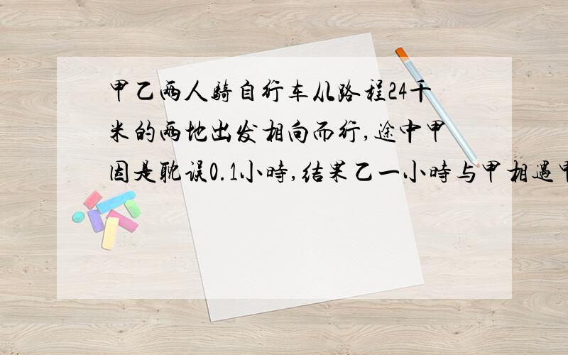 甲乙两人骑自行车从路程24千米的两地出发相向而行,途中甲因是耽误0.1小时,结果乙一小时与甲相遇甲每小小时行15千米,乙平均每小时行多少千米?