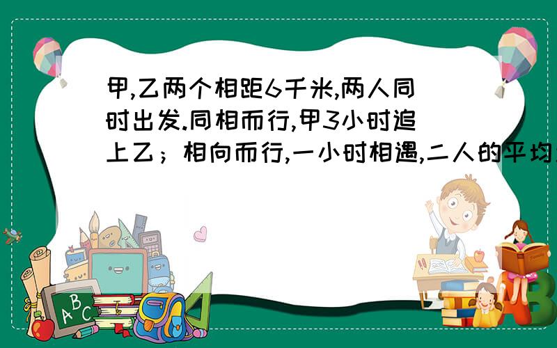 甲,乙两个相距6千米,两人同时出发.同相而行,甲3小时追上乙；相向而行,一小时相遇,二人的平均速度是多少?