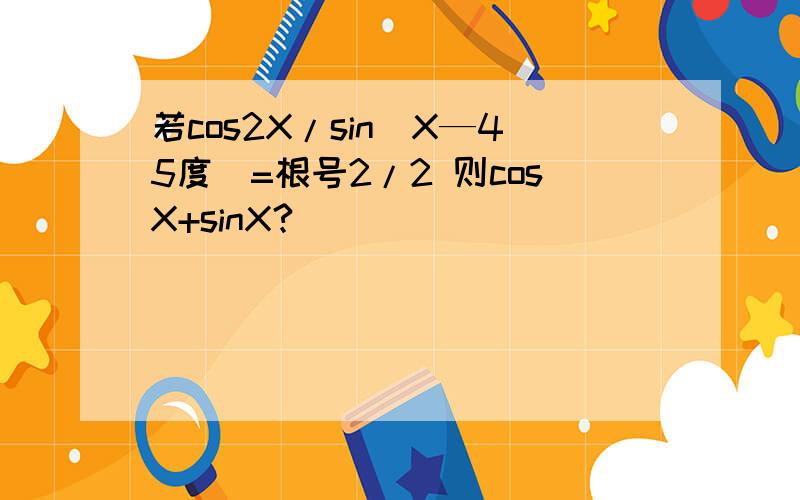 若cos2X/sin（X—45度）=根号2/2 则cosX+sinX?