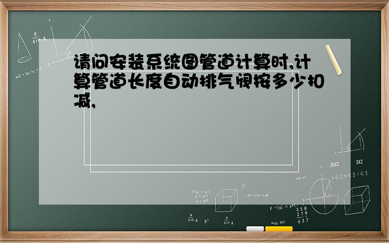 请问安装系统图管道计算时,计算管道长度自动排气阀按多少扣减,