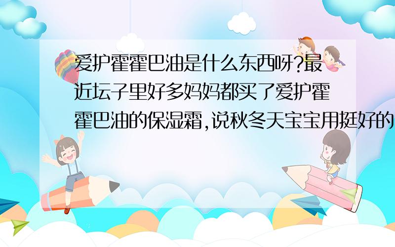 爱护霍霍巴油是什么东西呀?最近坛子里好多妈妈都买了爱护霍霍巴油的保湿霜,说秋冬天宝宝用挺好的.不过,我家宝宝是敏感肌肤,所以想具体问问,霍霍巴油是什么呀?