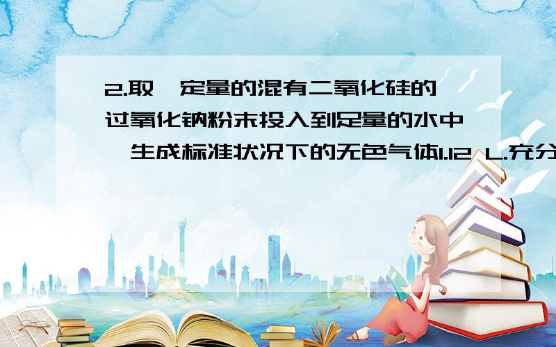 2.取一定量的混有二氧化硅的过氧化钠粉末投入到足量的水中,生成标准状况下的无色气体1.12 L.充分振荡后,难溶物完全溶解得到无色澄清透明溶液,此时溶液质量比最初水的质量增加12.2 g.求原