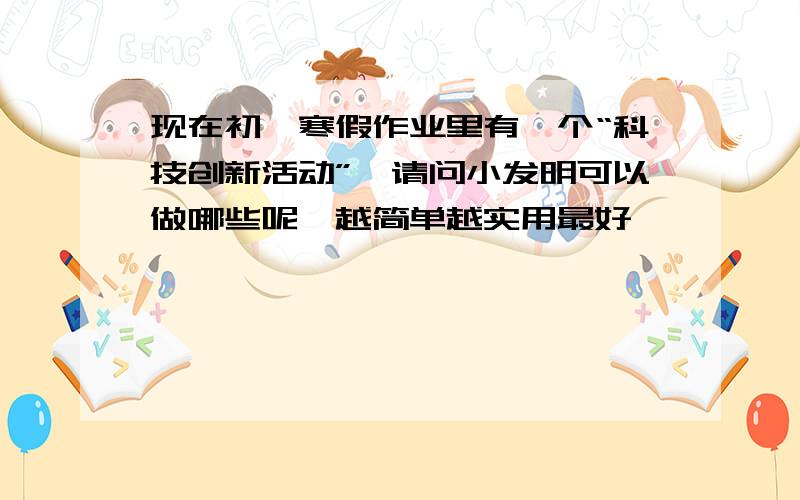 现在初一寒假作业里有一个“科技创新活动”,请问小发明可以做哪些呢,越简单越实用最好,