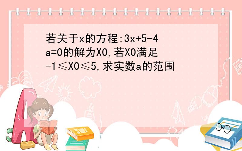 若关于x的方程:3x+5-4a=0的解为X0,若X0满足-1≤X0≤5,求实数a的范围