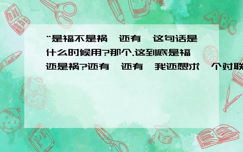 “是福不是祸,还有,这句话是什么时候用?那个.这到底是福还是祸?还有,还有,我还想求一个对联如果有可能的话,还求一组字谜（就是说,几句话,每句话打一个字,然后这几个字连起来是一句话