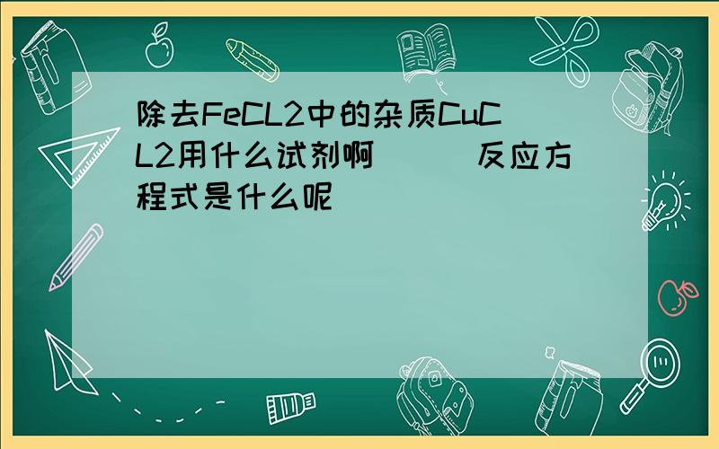 除去FeCL2中的杂质CuCL2用什么试剂啊```反应方程式是什么呢`