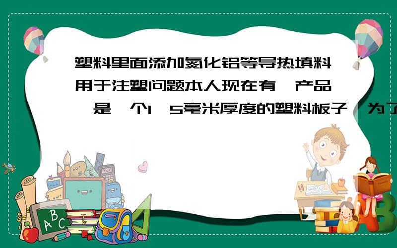 塑料里面添加氮化铝等导热填料用于注塑问题本人现在有一产品,是一个1,5毫米厚度的塑料板子,为了提高塑料板子的导热性能,请问添加氮化铝填料用于注塑党法可行不?另外对塑料的流动性,