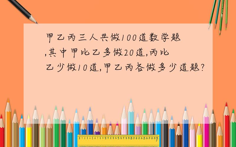 甲乙丙三人共做100道数学题,其中甲比乙多做20道,丙比乙少做10道,甲乙丙各做多少道题?