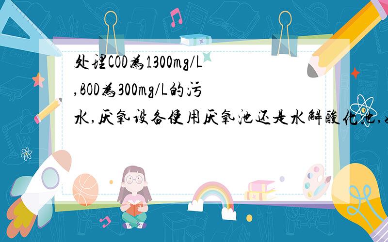 处理COD为1300mg/L,BOD为300mg/L的污水,厌氧设备使用厌氧池还是水解酸化池,好氧设备用什么