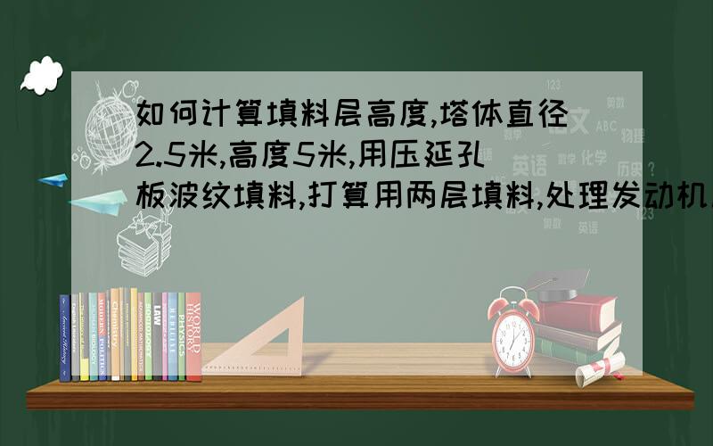 如何计算填料层高度,塔体直径2.5米,高度5米,用压延孔板波纹填料,打算用两层填料,处理发动机尾气的.