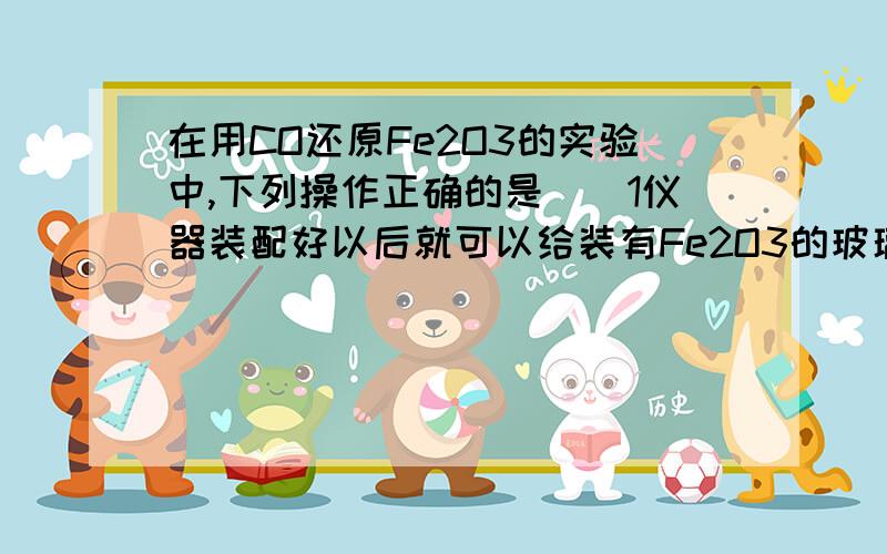 在用CO还原Fe2O3的实验中,下列操作正确的是（）1仪器装配好以后就可以给装有Fe2O3的玻璃管加热,然后通入CO,并点燃尾气.2先通CO一会儿,然后加热玻璃管并点燃尾部的酒精灯3实验结束时先停止