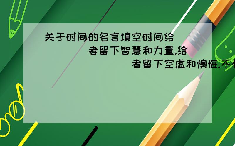 关于时间的名言填空时间给______者留下智慧和力量,给________者留下空虚和懊悔.不愧对今天的人,时间会对你____________；丢失了今天的人,明天会给你_________.