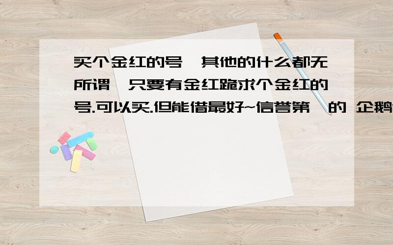 买个金红的号,其他的什么都无所谓,只要有金红跪求个金红的号.可以买.但能借最好~信誉第一的 企鹅727141509