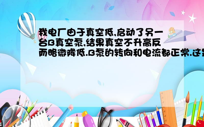 我电厂由于真空低,启动了另一台B真空泵,结果真空不升高反而略微降低.B泵的转向和电流都正常.这是为什如果管线上有严重的漏点的话 A真空泵是不会维持真空的