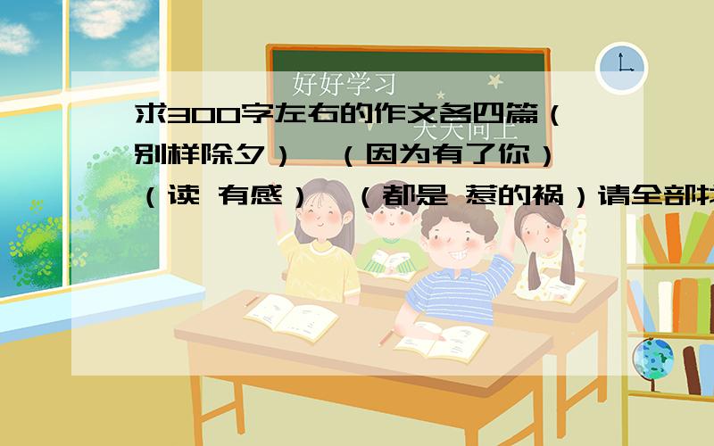 求300字左右的作文各四篇（别样除夕）、（因为有了你）、（读 有感）、（都是 惹的祸）请全部找好,