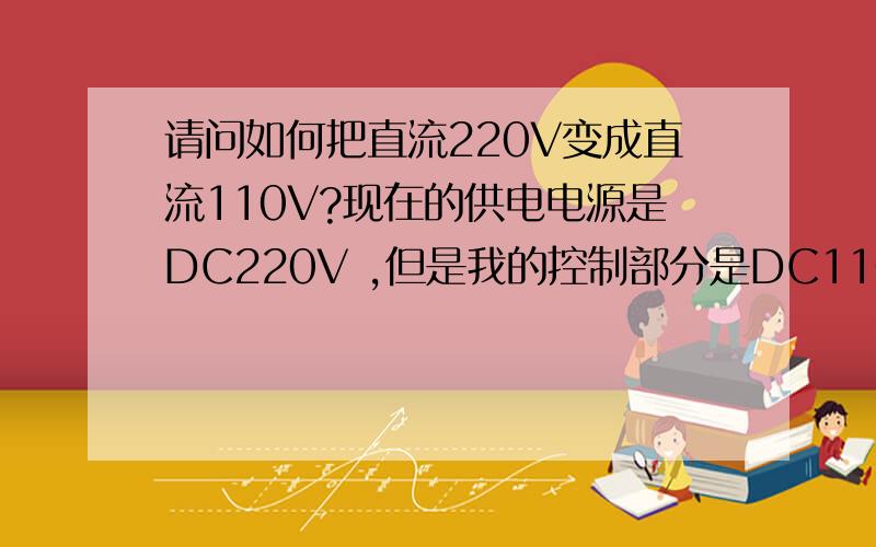 请问如何把直流220V变成直流110V?现在的供电电源是DC220V ,但是我的控制部分是DC110V ,所以必须把DC220V变为DC110V