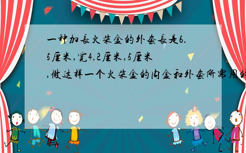 一种加长火柴盒的外套长是6.5厘米,宽4.2厘米,5厘米,做这样一个火柴盒的内盒和外套所需用的硬纸板的面积各是多少?（把内盒和外套的长,宽,高看做相同的数,接缝处不计）