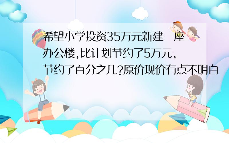 希望小学投资35万元新建一座办公楼,比计划节约了5万元,节约了百分之几?原价现价有点不明白