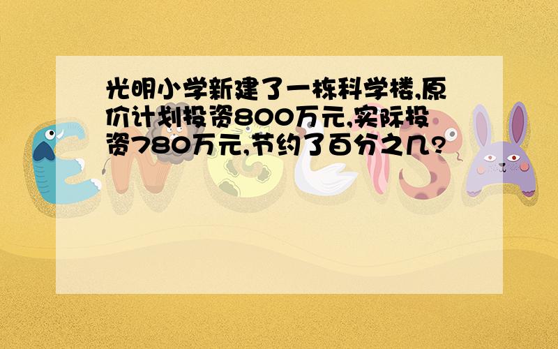 光明小学新建了一栋科学楼,原价计划投资800万元,实际投资780万元,节约了百分之几?