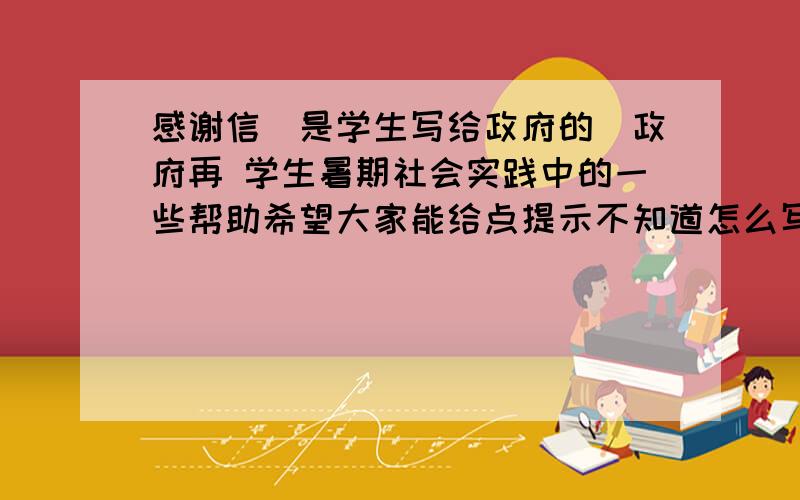 感谢信（是学生写给政府的）政府再 学生暑期社会实践中的一些帮助希望大家能给点提示不知道怎么写