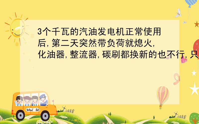 3个千瓦的汽油发电机正常使用后,第二天突然带负荷就熄火,化油器,整流器,碳刷都换新的也不行,只带800W的电锤都要熄火,机油啥的都换了的,机器也才1年多,用的不多