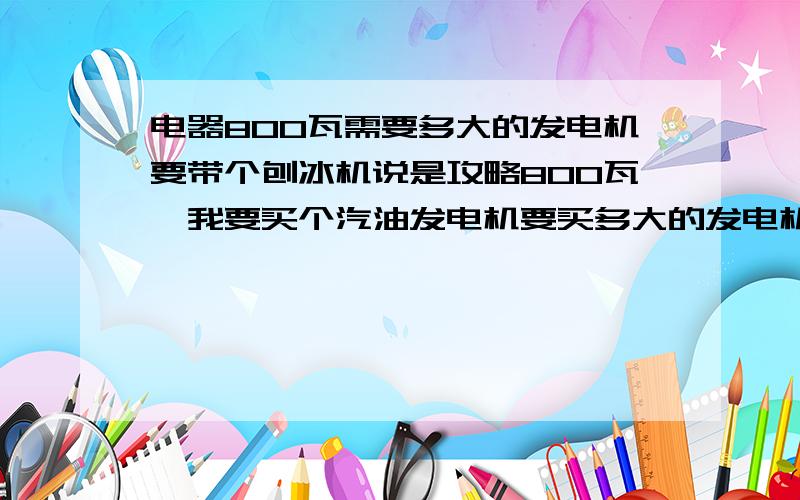 电器800瓦需要多大的发电机要带个刨冰机说是攻略800瓦,我要买个汽油发电机要买多大的发电机呢,就带个刨冰机没别的.照明用电瓶,是要1千瓦还是1.5千瓦还是950瓦的不懂,请指教