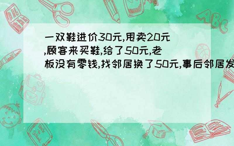 一双鞋进价30元,甩卖20元,顾客来买鞋,给了50元,老板没有零钱,找邻居换了50元,事后邻居发现钱是假的,老板又赔了邻居50元,请问老板一共亏了多少