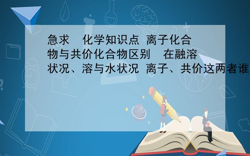 急求  化学知识点 离子化合物与共价化合物区别  在融溶状况、溶与水状况 离子、共价这两者谁能导离子化合物与共价化合物区别  在融溶状况、溶与水状况 离子、共价这两者谁只能在其一