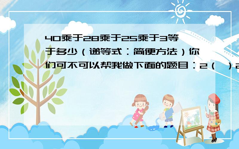 40乘于28乘于25乘于3等于多少（递等式：简便方法）你们可不可以帮我做下面的题目：2（ ）2（ ）2（ ）2（ ）2=0 2（ ）2（ ）2（ ）2( )2=2 2(　）2（　）2（　）2（　）2＝4　　　2（　）2（