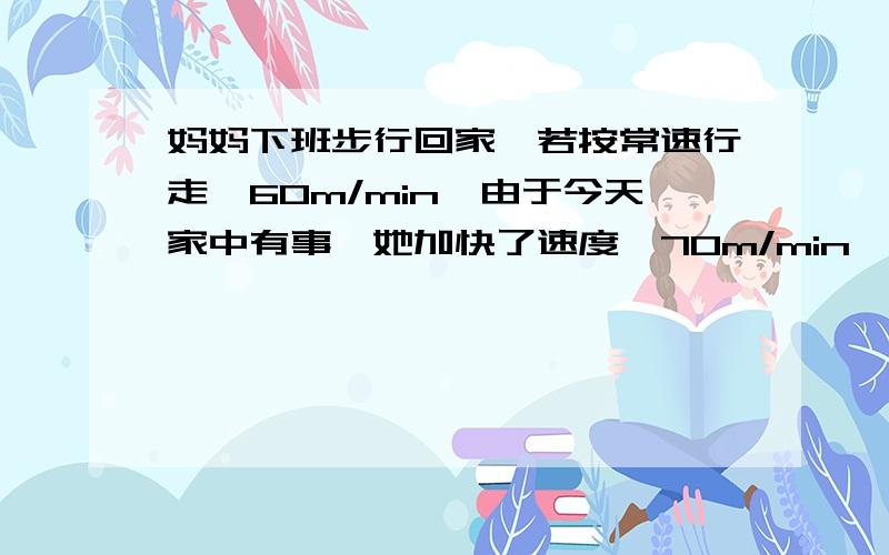 妈妈下班步行回家,若按常速行走,60m/min,由于今天家中有事,她加快了速度,70m/min,结果提前4分钟到家,上题：今天妈妈下班回家走了多少分钟