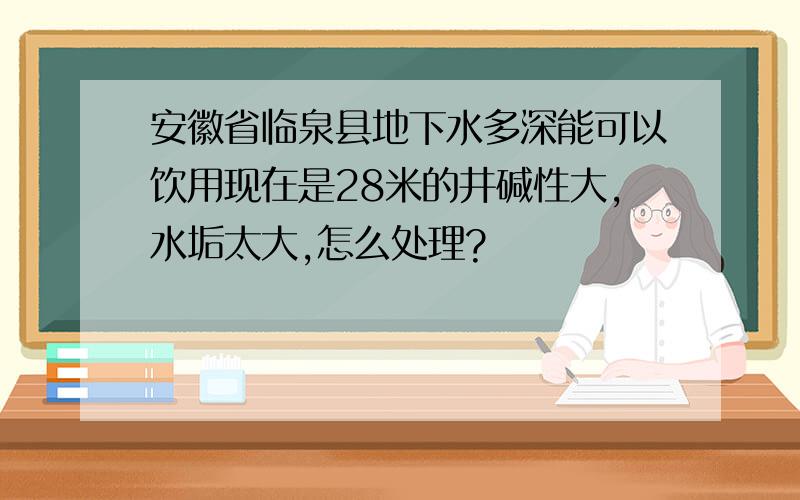 安徽省临泉县地下水多深能可以饮用现在是28米的井碱性大,水垢太大,怎么处理?