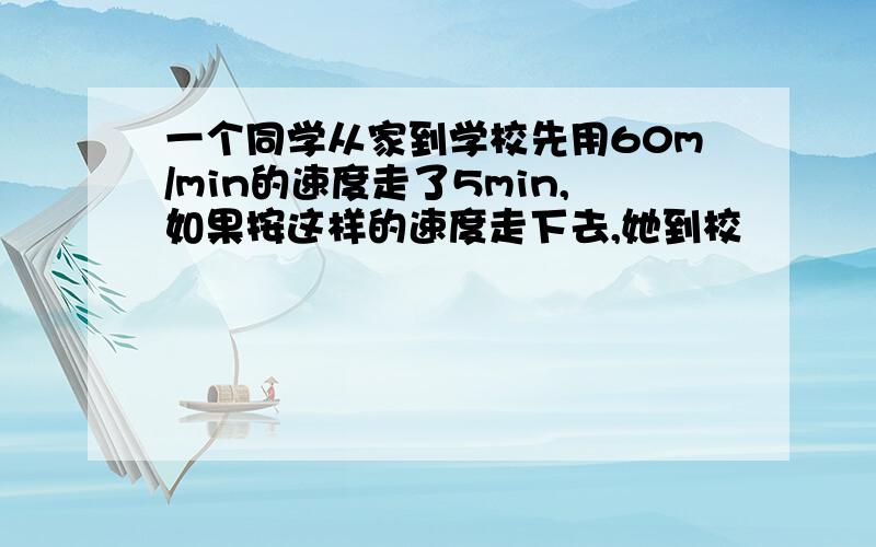 一个同学从家到学校先用60m/min的速度走了5min,如果按这样的速度走下去,她到校