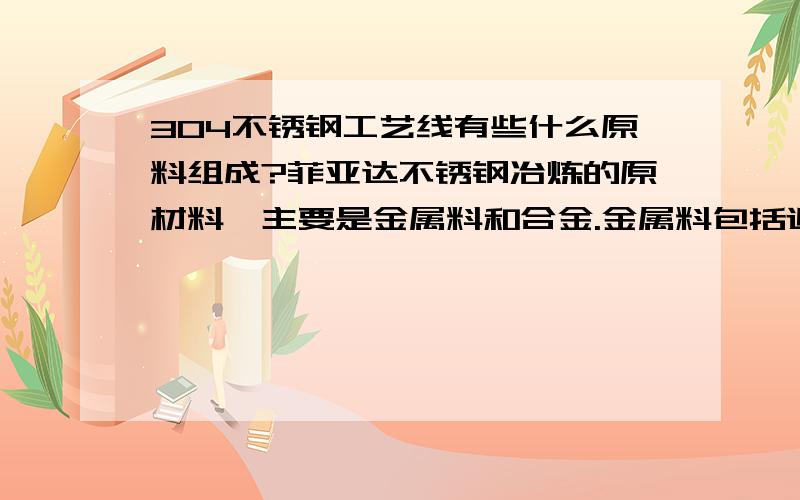 304不锈钢工艺线有些什么原料组成?菲亚达不锈钢冶炼的原材料,主要是金属料和合金.金属料包括返回废钢,普通废钢和高炉铁水.合金主要包括高、中、低碳铬铁,电解镍铁、金属镍或NiO,硅铁,