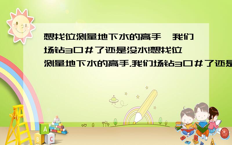 想找位测量地下水的高手,我们场钻3口＃了还是没水!想找位测量地下水的高手，我们场钻3口＃了还是不够用，基本上用不到半个小时就没水了！一天要用好多水的，没水怎么办啊！