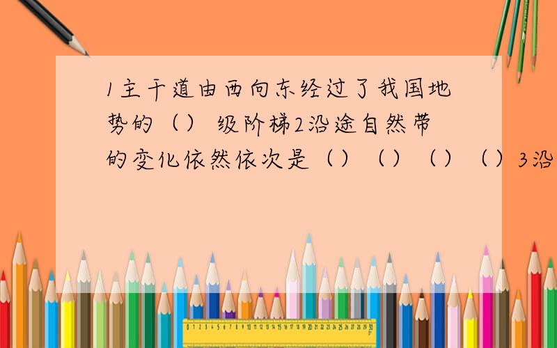 1主干道由西向东经过了我国地势的（） 级阶梯2沿途自然带的变化依然依次是（）（）（）（）3沿途分布有属于全国商品农业生产基地（）（）（）