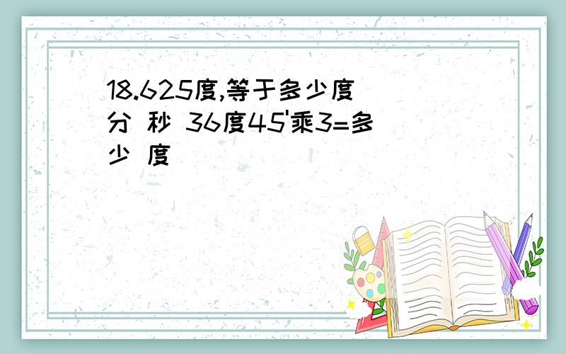 18.625度,等于多少度 分 秒 36度45'乘3=多少 度