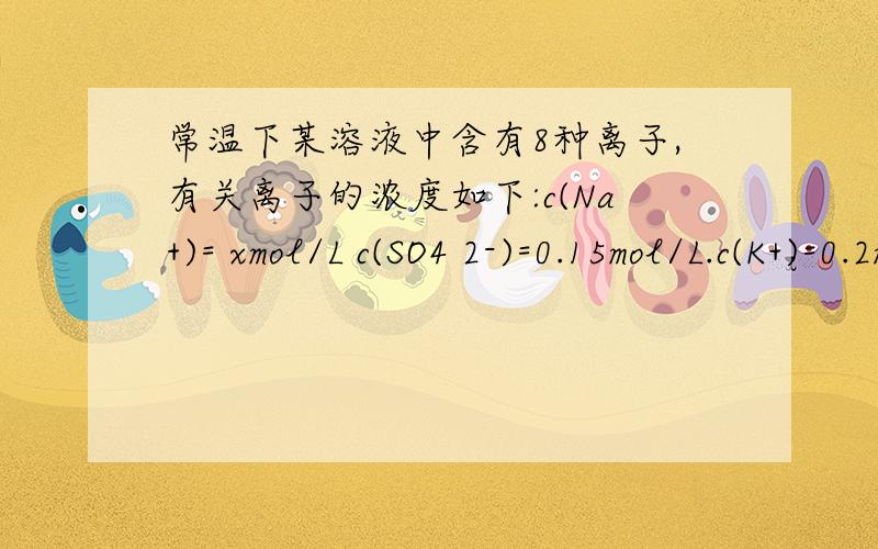 常温下某溶液中含有8种离子,有关离子的浓度如下:c(Na+)= xmol/L c(SO4 2-)=0.15mol/L.c(K+)=0.2mol/L ,c(Cl-)=0.45mol/L ,c(Mg 2+) = 0.25mol/L,c(NO3 2-)=0.25mol/L,c(OH-)=1×10^-13 mol/L 则x值为 A.0.2 B.0.3 C.0.4 D.0.1