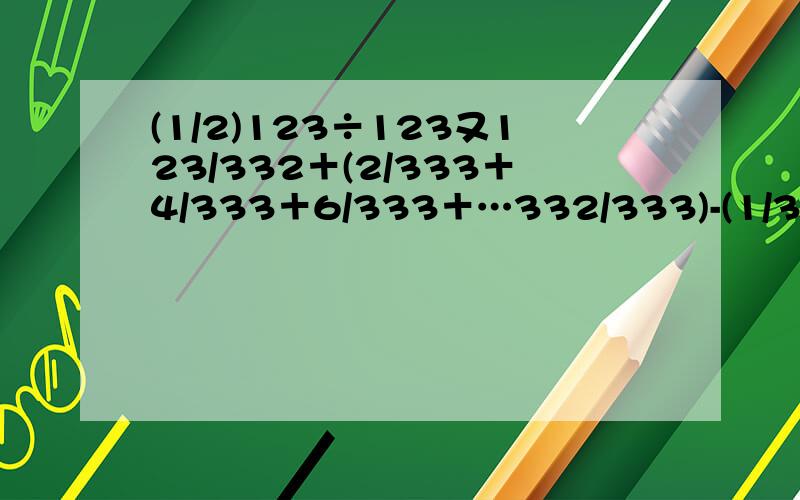 (1/2)123÷123又123/332＋(2/333＋4/333＋6/333＋…332/333)-(1/333＋3/333＋5/333＋…33