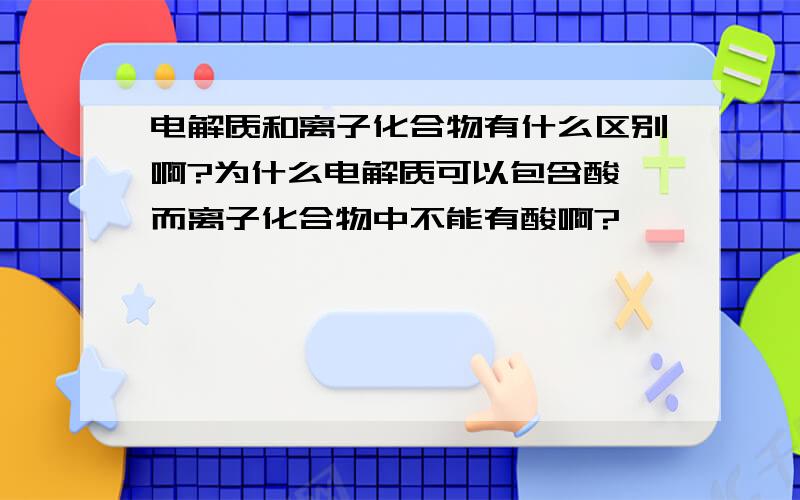 电解质和离子化合物有什么区别啊?为什么电解质可以包含酸,而离子化合物中不能有酸啊?