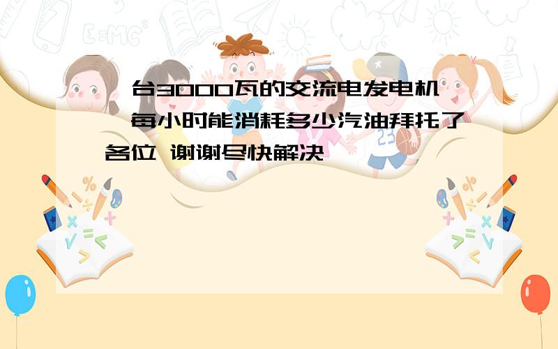 一台3000瓦的交流电发电机,每小时能消耗多少汽油拜托了各位 谢谢尽快解决