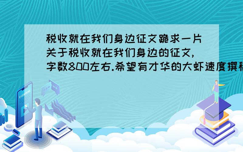 税收就在我们身边征文跪求一片关于税收就在我们身边的征文,字数800左右.希望有才华的大虾速度撰稿,最好今晚之前能赶出来,如果觉的时间不够,最晚在4月23号之前发上来.合适的话小弟再给