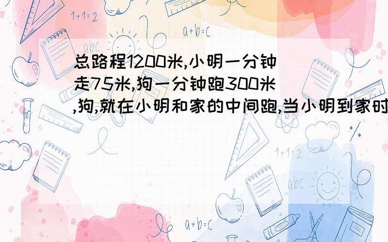 总路程1200米,小明一分钟走75米,狗一分钟跑300米,狗,就在小明和家的中间跑,当小明到家时,狗跑了多少米