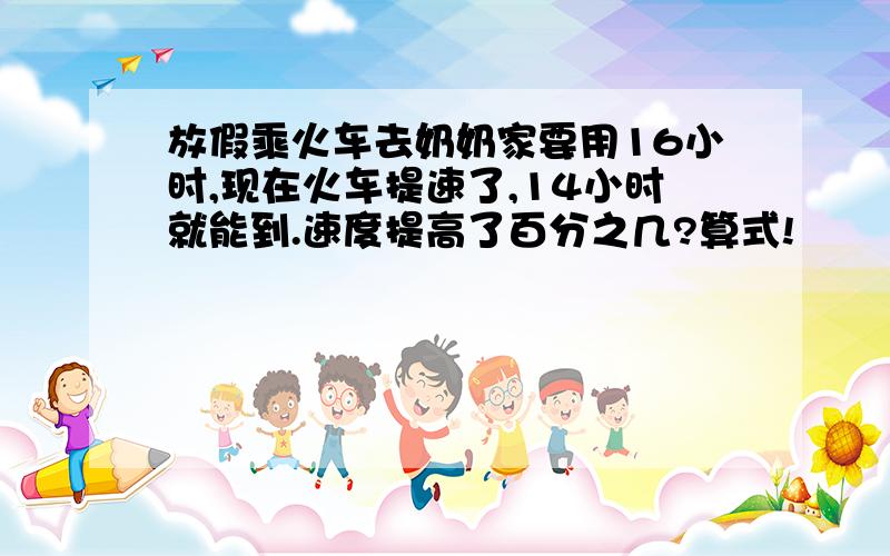 放假乘火车去奶奶家要用16小时,现在火车提速了,14小时就能到.速度提高了百分之几?算式!