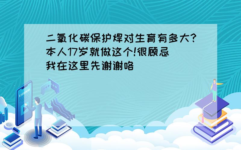 二氧化碳保护焊对生育有多大?本人17岁就做这个!很顾忌 我在这里先谢谢咯