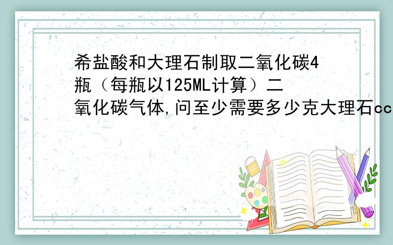 希盐酸和大理石制取二氧化碳4瓶（每瓶以125ML计算）二氧化碳气体,问至少需要多少克大理石ccccccccccccccc