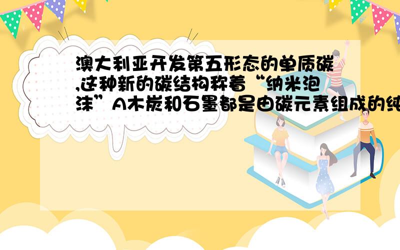 澳大利亚开发第五形态的单质碳,这种新的碳结构称着“纳米泡沫”A木炭和石墨都是由碳元素组成的纯净物.B石墨能导电,木炭有吸附能力;纳米泡沫碳与金刚石互为同素异形体 .A为什么不对